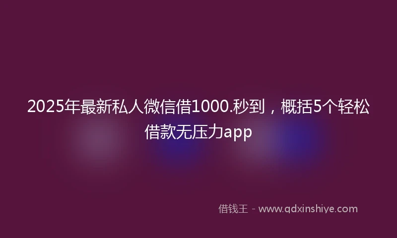 2025年最新私人微信借1000.秒到，概括5个轻松借款无压力app