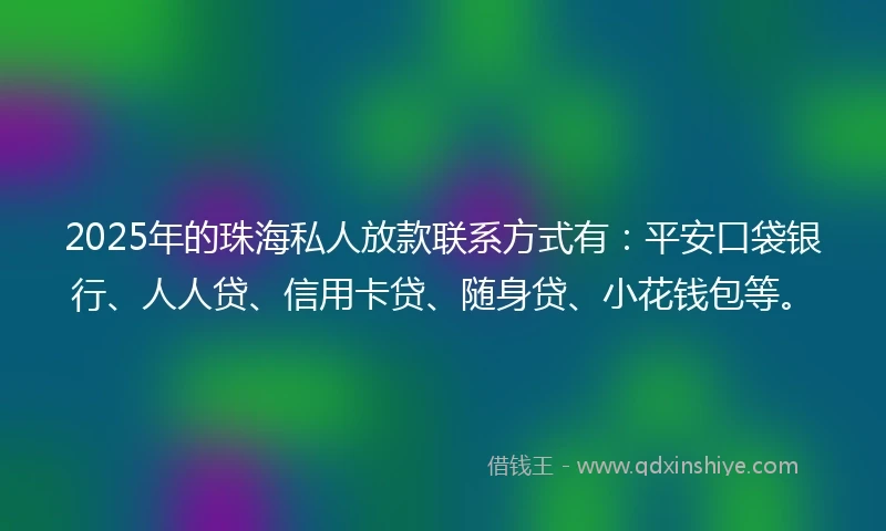 2025年的珠海私人放款联系方式有：平安口袋银行、人人贷、信用卡贷、随身贷、小花钱包等。