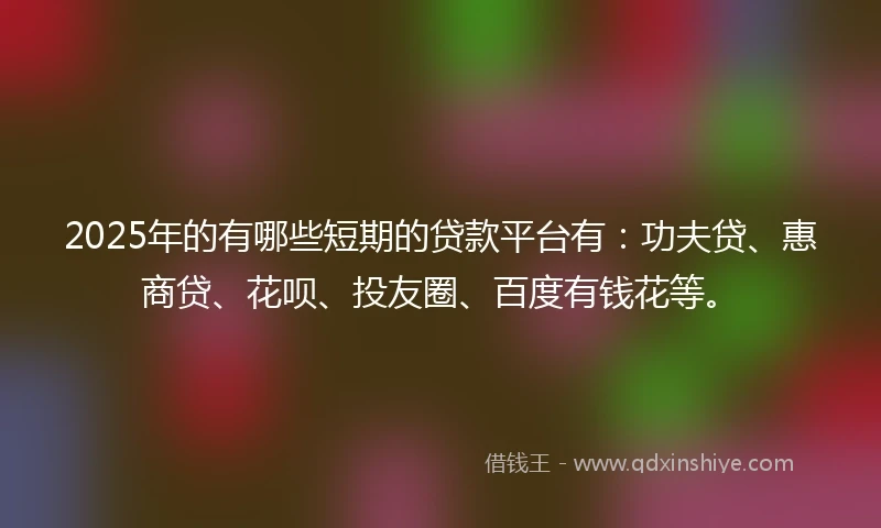 2025年的有哪些短期的贷款平台有：功夫贷、惠商贷、花呗、投友圈、百度有钱花等。
