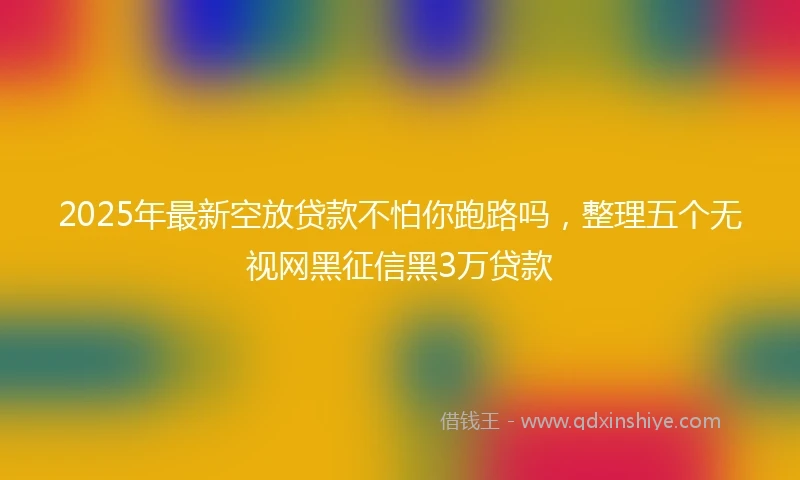 2025年最新空放贷款不怕你跑路吗，整理五个无视网黑征信黑3万贷款