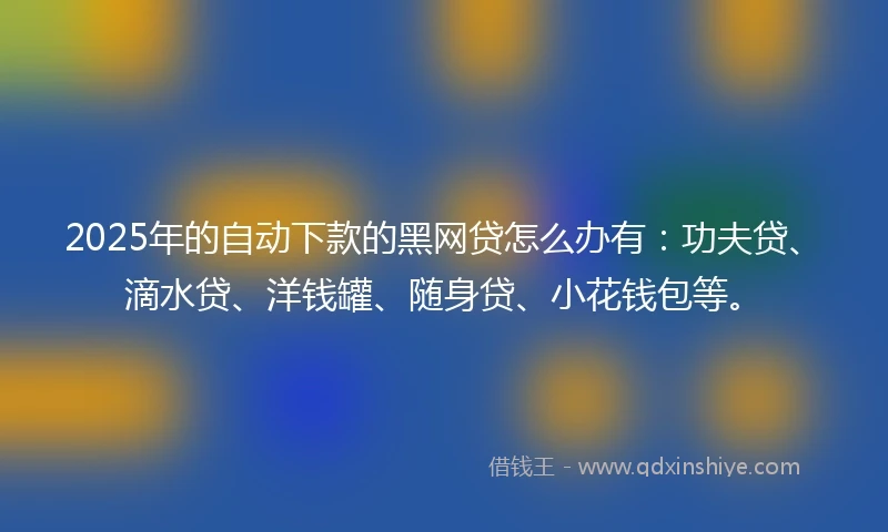 2025年的自动下款的黑网贷怎么办有：功夫贷、滴水贷、洋钱罐、随身贷、小花钱包等。