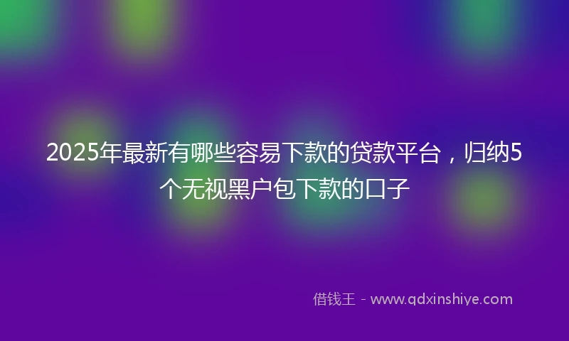 2025年最新有哪些容易下款的贷款平台，归纳5个无视黑户包下款的口子