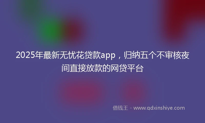 2025年最新无忧花贷款app，归纳五个不审核夜间直接放款的网贷平台