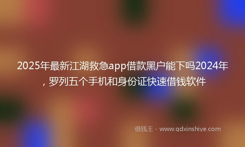 2025年最新江湖救急app借款黑户能下吗2024年，罗列五个手机和身份证快速借钱软件
