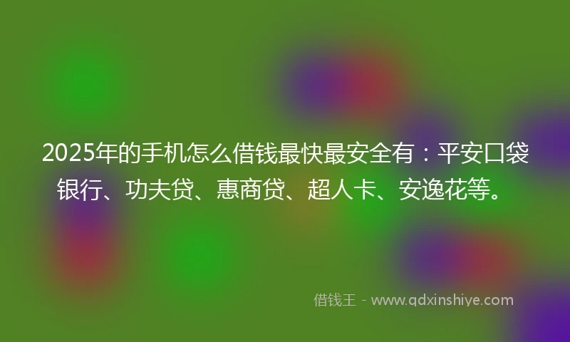 2025年的手机怎么借钱最快最安全有：平安口袋银行、功夫贷、惠商贷、超人卡、安逸花等。