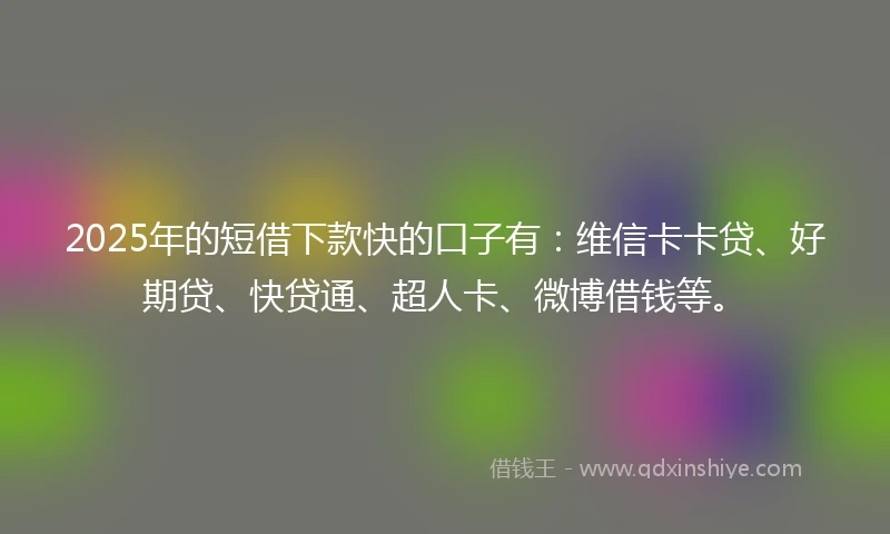 2025年的短借下款快的口子有：维信卡卡贷、好期贷、快贷通、超人卡、微博借钱等。