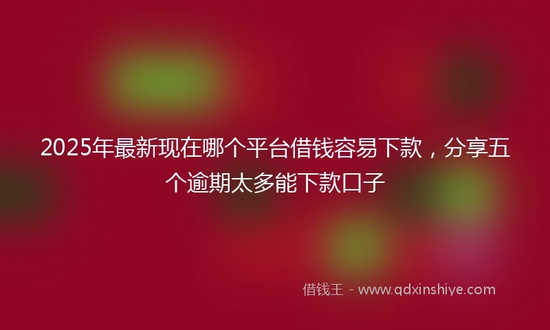 2025年最新现在哪个平台借钱容易下款，分享五个逾期太多能下款口子