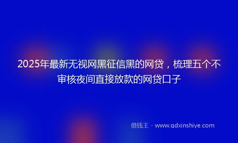 2025年最新无视网黑征信黑的网贷，梳理五个不审核夜间直接放款的网贷口子