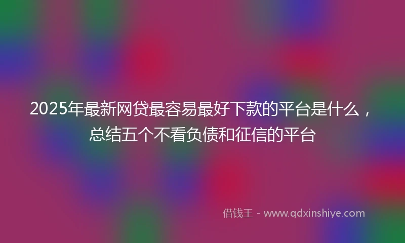 2025年最新网贷最容易最好下款的平台是什么，总结五个不看负债和征信的平台