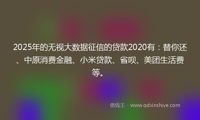 2025年的无视大数据征信的贷款2020有：替你还、中原消费金融、小米贷款、省呗、美团生活费等。