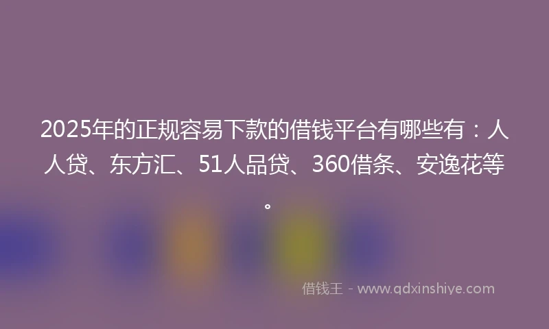 2025年的正规容易下款的借钱平台有哪些有：人人贷、东方汇、51人品贷、360借条、安逸花等。