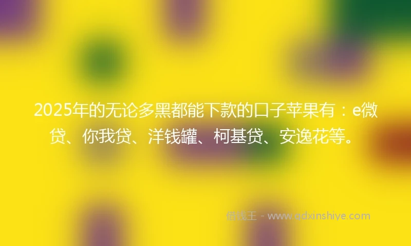 2025年的无论多黑都能下款的口子苹果有：e微贷、你我贷、洋钱罐、柯基贷、安逸花等。