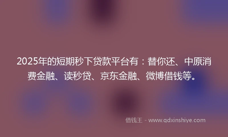 2025年的短期秒下贷款平台有：替你还、中原消费金融、读秒贷、京东金融、微博借钱等。