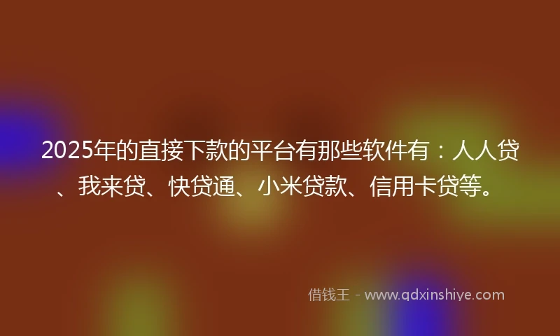 2025年的直接下款的平台有那些软件有：人人贷、我来贷、快贷通、小米贷款、信用卡贷等。