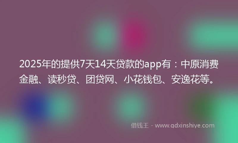 2025年的提供7天14天贷款的app有：中原消费金融、读秒贷、团贷网、小花钱包、安逸花等。