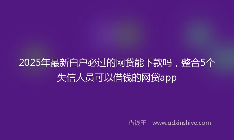2025年最新白户必过的网贷能下款吗，整合5个失信人员可以借钱的网贷app