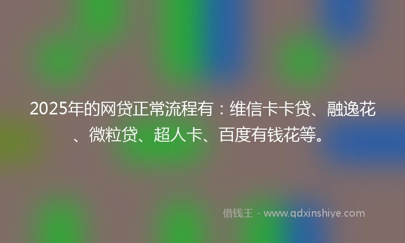 2025年的网贷正常流程有：维信卡卡贷、融逸花、微粒贷、超人卡、百度有钱花等。