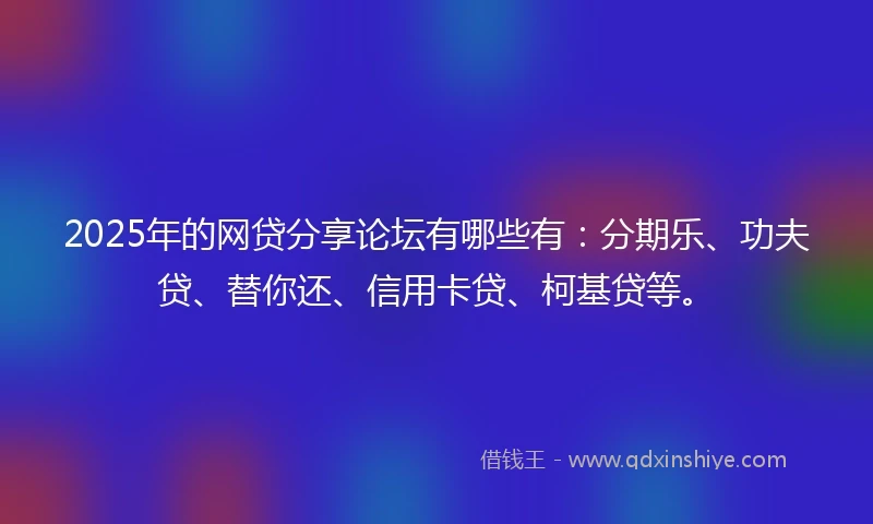 2025年的网贷分享论坛有哪些有：分期乐、功夫贷、替你还、信用卡贷、柯基贷等。