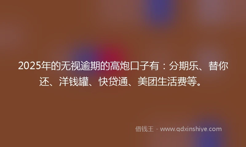 2025年的无视逾期的高炮口子有：分期乐、替你还、洋钱罐、快贷通、美团生活费等。