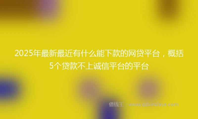 2025年最新最近有什么能下款的网贷平台，概括5个贷款不上诚信平台的平台