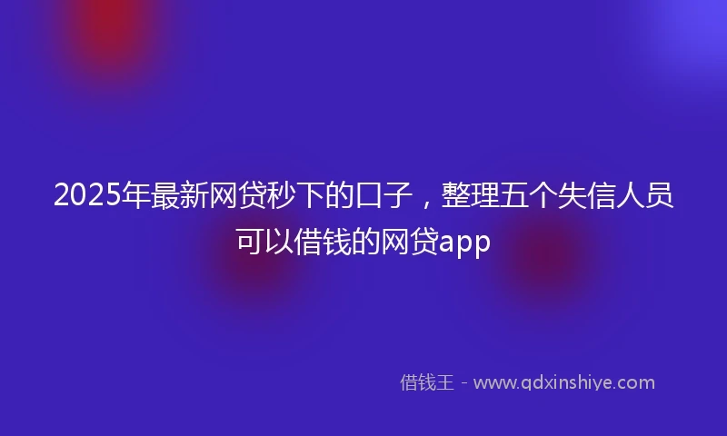 2025年最新网贷秒下的口子，整理五个失信人员可以借钱的网贷app