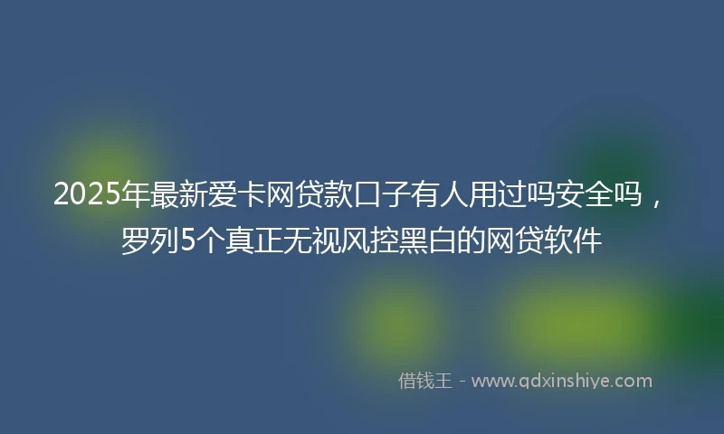 2025年最新爱卡网贷款口子有人用过吗安全吗，罗列5个真正无视风控黑白的网贷软件