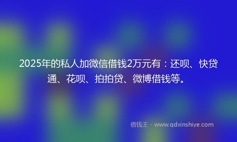 2025年的私人加微信借钱2万元有：还呗、快贷通、花呗、拍拍贷、微博借钱等。