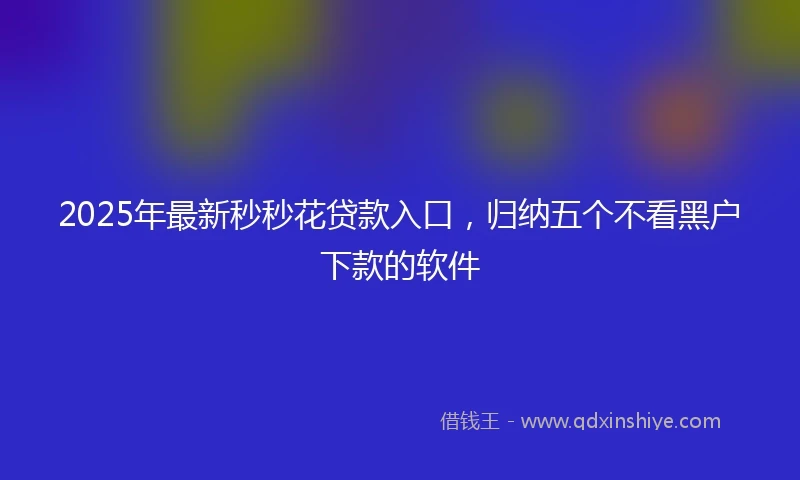 2025年最新秒秒花贷款入口，归纳五个不看黑户下款的软件