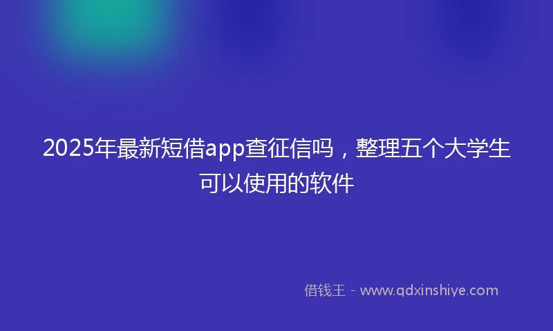 2025年最新短借app查征信吗，整理五个大学生可以使用的软件