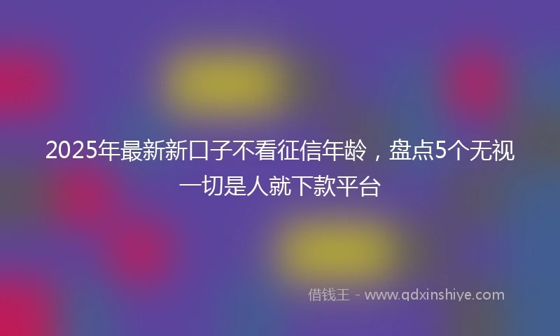 2025年最新新口子不看征信年龄，盘点5个无视一切是人就下款平台