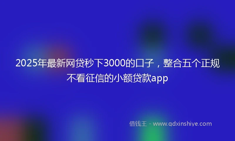 2025年最新网贷秒下3000的口子，整合五个正规不看征信的小额贷款app