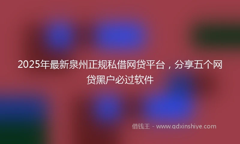 2025年最新泉州正规私借网贷平台，分享五个网贷黑户必过软件
