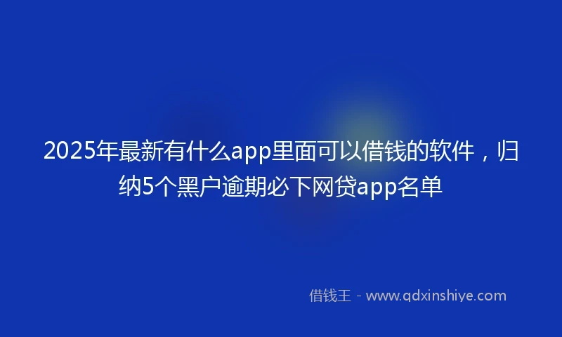 2025年最新有什么app里面可以借钱的软件，归纳5个黑户逾期必下网贷app名单