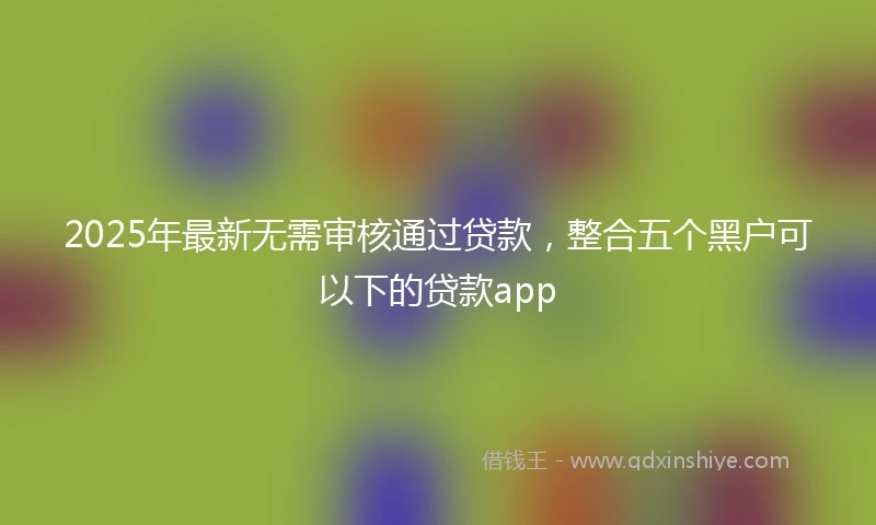 2025年最新无需审核通过贷款，整合五个黑户可以下的贷款app