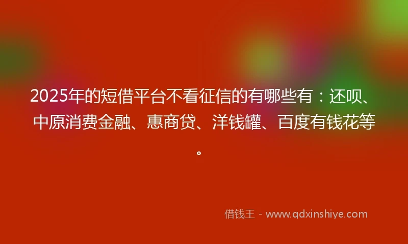 2025年的短借平台不看征信的有哪些有：还呗、中原消费金融、惠商贷、洋钱罐、百度有钱花等。