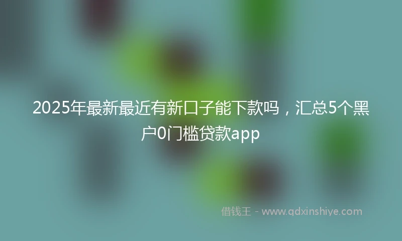 2025年最新最近有新口子能下款吗，汇总5个黑户0门槛贷款app