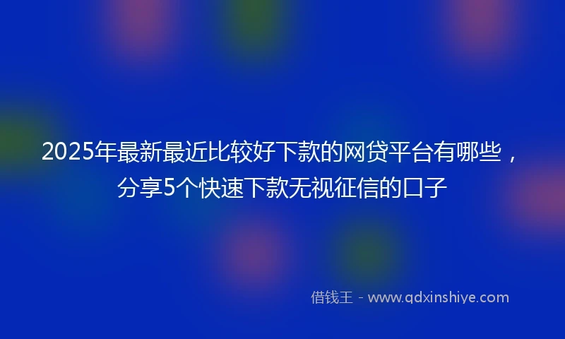 2025年最新最近比较好下款的网贷平台有哪些，分享5个快速下款无视征信的口子