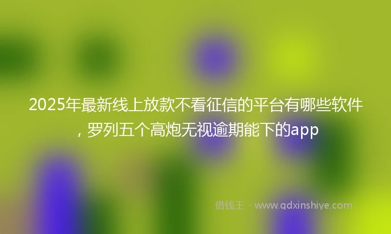 2025年最新线上放款不看征信的平台有哪些软件，罗列五个高炮无视逾期能下的app