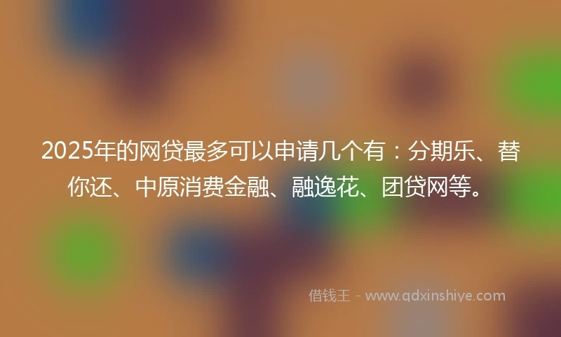 2025年的网贷最多可以申请几个有：分期乐、替你还、中原消费金融、融逸花、团贷网等。