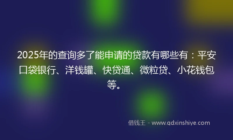 2025年的查询多了能申请的贷款有哪些有：平安口袋银行、洋钱罐、快贷通、微粒贷、小花钱包等。