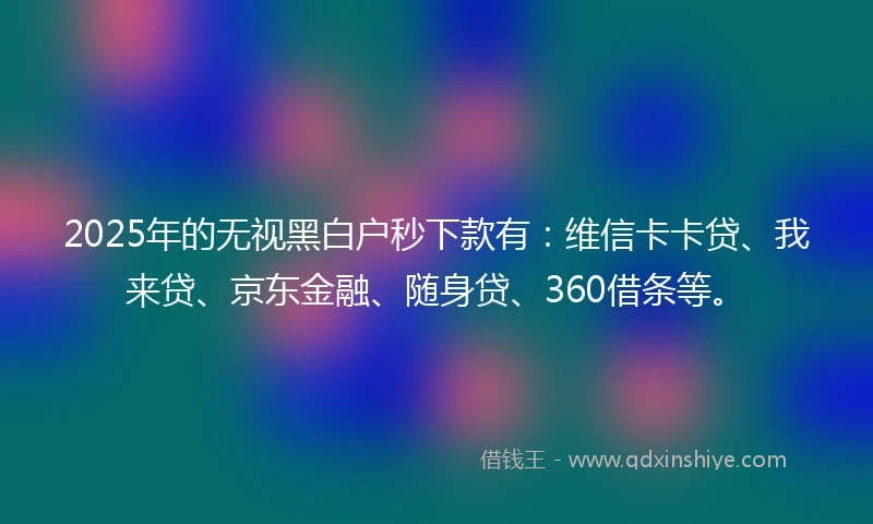 2025年的无视黑白户秒下款有：维信卡卡贷、我来贷、京东金融、随身贷、360借条等。