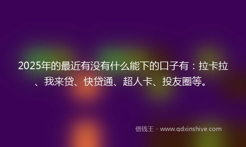 2025年的最近有没有什么能下的口子有：拉卡拉、我来贷、快贷通、超人卡、投友圈等。
