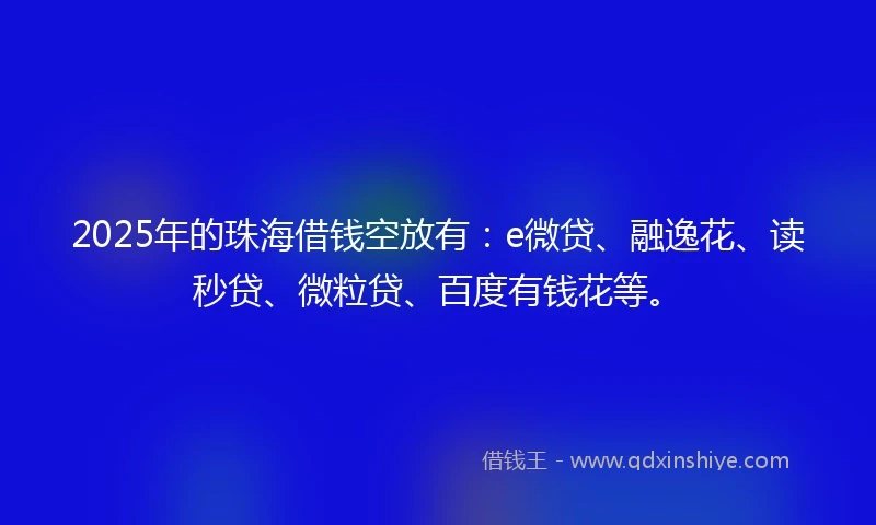 2025年的珠海借钱空放有：e微贷、融逸花、读秒贷、微粒贷、百度有钱花等。