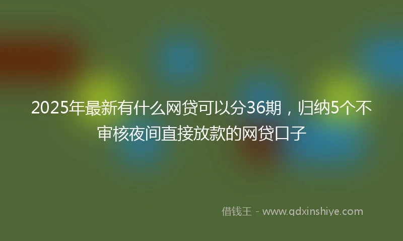 2025年最新有什么网贷可以分36期，归纳5个不审核夜间直接放款的网贷口子