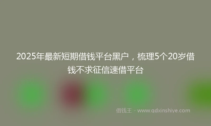2025年最新短期借钱平台黑户，梳理5个20岁借钱不求征信速借平台