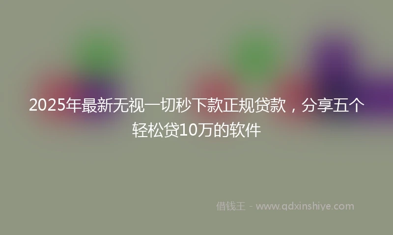 2025年最新无视一切秒下款正规贷款，分享五个轻松贷10万的软件