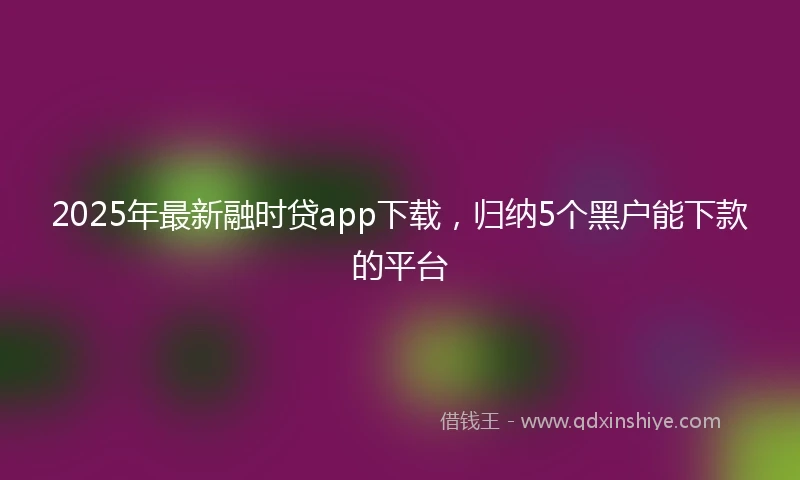 2025年最新融时贷app下载，归纳5个黑户能下款的平台