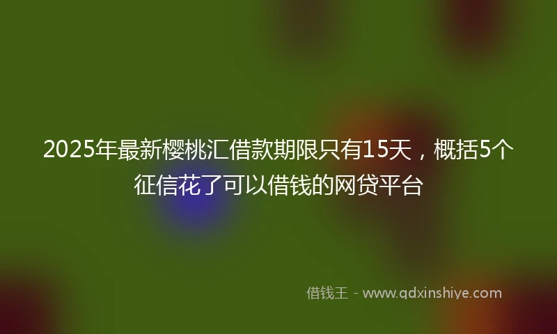2025年最新樱桃汇借款期限只有15天，概括5个征信花了可以借钱的网贷平台