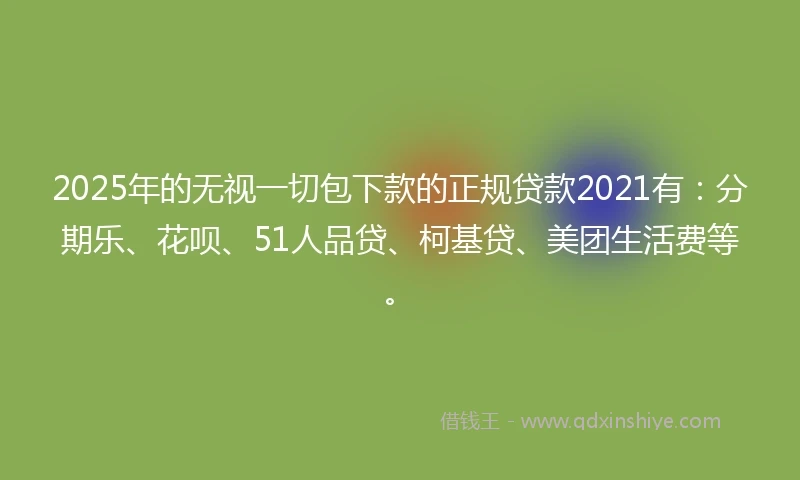 2025年的无视一切包下款的正规贷款2021有：分期乐、花呗、51人品贷、柯基贷、美团生活费等。