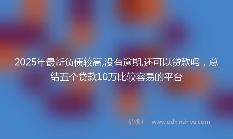 2025年最新负债较高,没有逾期,还可以贷款吗，总结五个贷款10万比较容易的平台